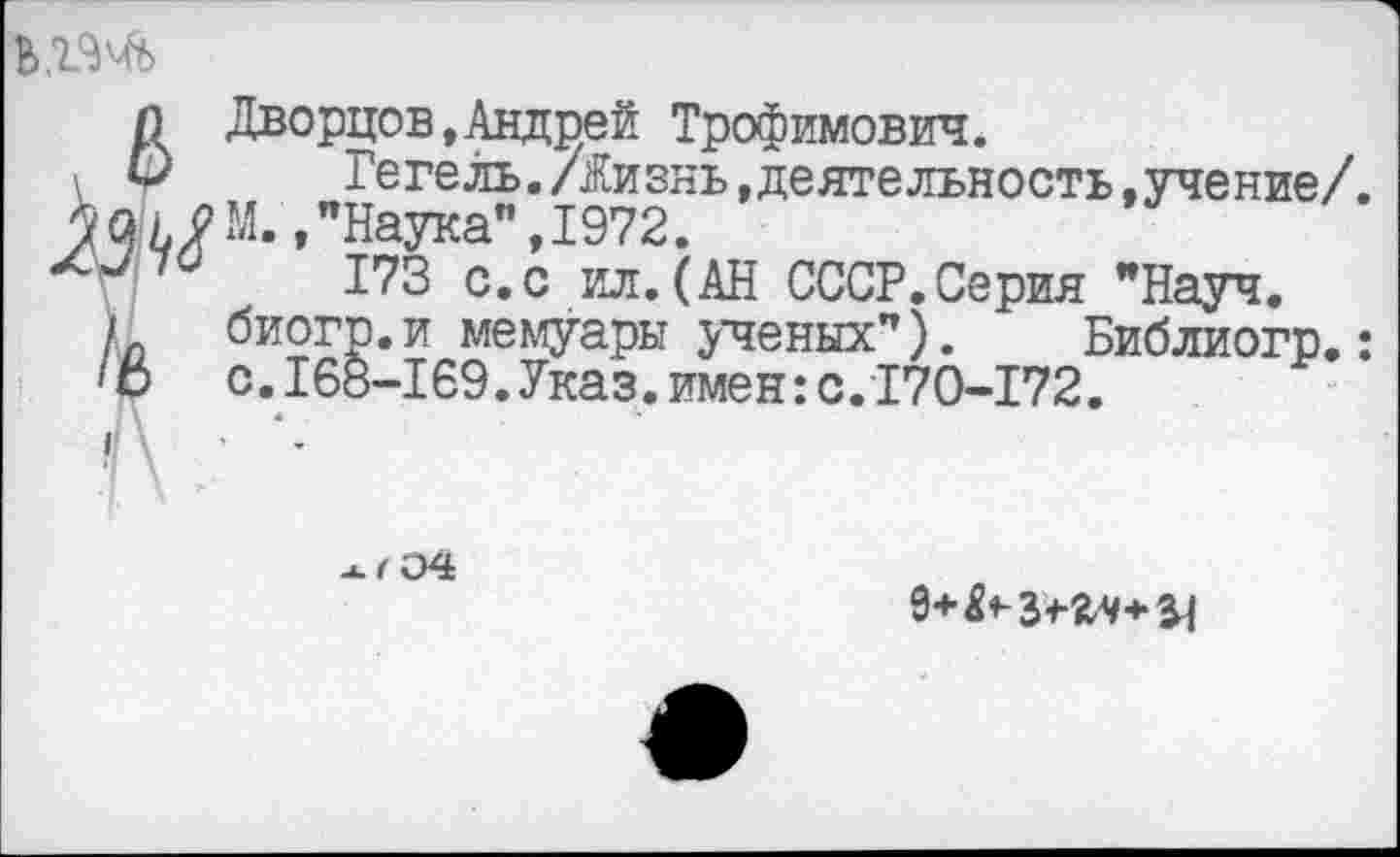 ﻿Ь,1<М>

Дворцов,Андрей Трофимович.
Гегель./Жизнь »деятельность.учение/. М.,"Наука”,1972.
173 с.с ил.(АН СССР.Серия "Науч.
/л биогр.и мемуары ученых"). Библиогр.:
1 о с.I68-169.Указ.имен:с.170-172.
I
• \
-U, 04
